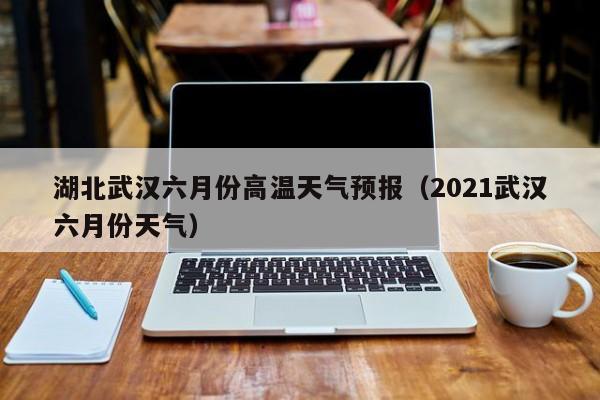 湖北武汉六月份高温天气预报（2021武汉六月份天气）